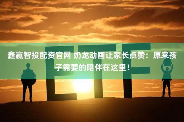 鑫赢智投配资官网 奶龙动画让家长点赞：原来孩子需要的陪伴在这里！