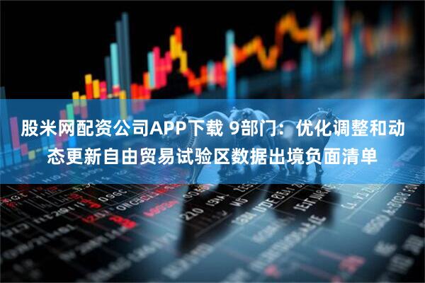 股米网配资公司APP下载 9部门：优化调整和动态更新自由贸易试验区数据出境负面清单