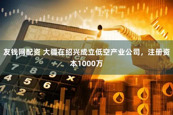 友钱网配资 大疆在绍兴成立低空产业公司，注册资本1000万