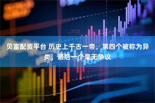 贝富配资平台 历史上千古一帝，第四个被称为异类，最后一个毫无争议