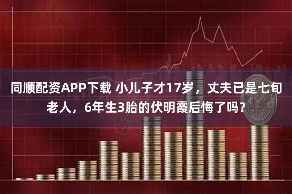 同顺配资APP下载 小儿子才17岁，丈夫已是七旬老人，6年生3胎的伏明霞后悔了吗？