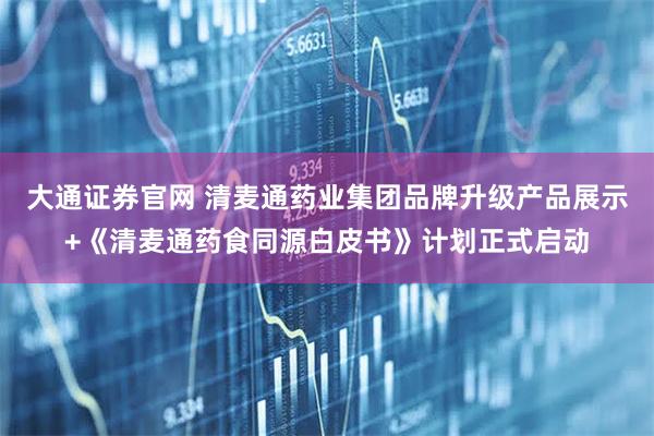 大通证券官网 清麦通药业集团品牌升级产品展示+《清麦通药食同源白皮书》计划正式启动