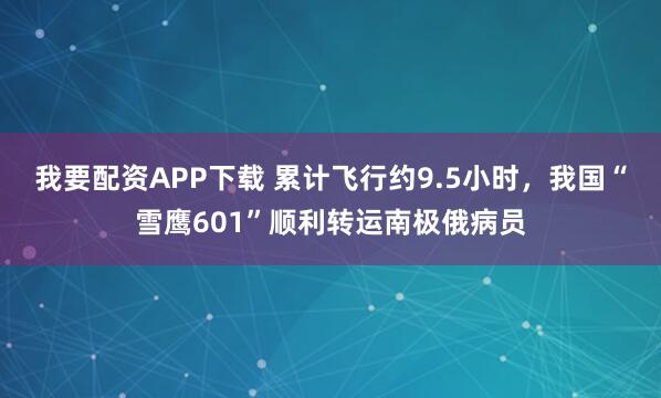 我要配资APP下载 累计飞行约9.5小时，我国“雪鹰601”顺利转运南极俄病员