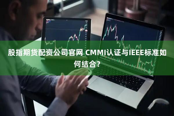 股指期货配资公司官网 CMMI认证与IEEE标准如何结合？