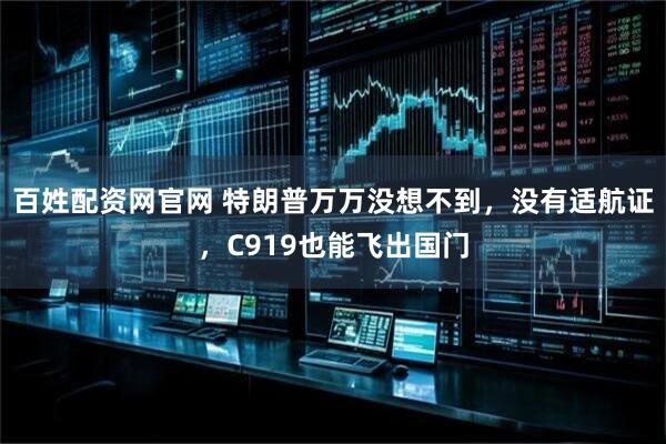 百姓配资网官网 特朗普万万没想不到，没有适航证，C919也能飞出国门