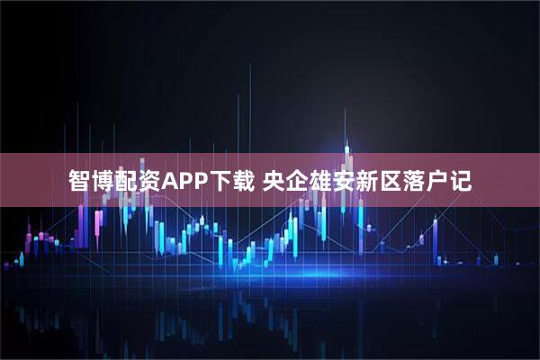智博配资APP下载 央企雄安新区落户记
