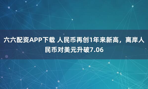 六六配资APP下载 人民币再创1年来新高，离岸人民币对美元升破7.06