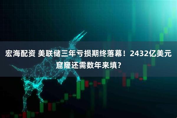 宏海配资 美联储三年亏损期终落幕！2432亿美元窟窿还需数年来填？