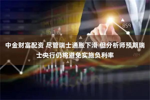 中金财富配资 尽管瑞士通胀下滑 但分析师预期瑞士央行仍将避免实施负利率