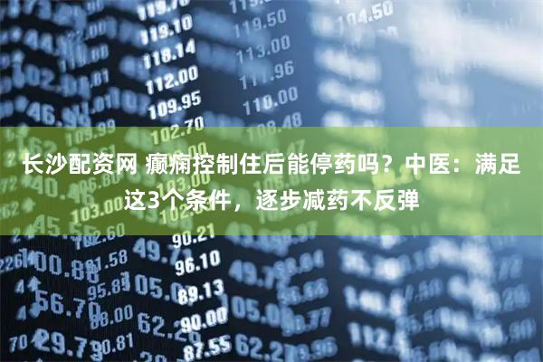 长沙配资网 癫痫控制住后能停药吗？中医：满足这3个条件，逐步减药不反弹
