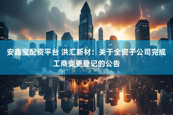 安鑫宝配资平台 洪汇新材：关于全资子公司完成工商变更登记的公告