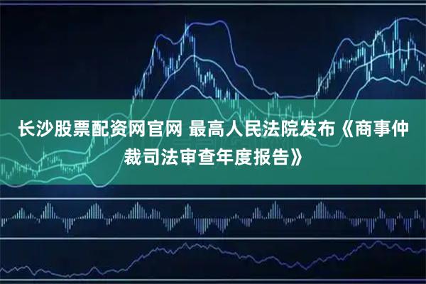 长沙股票配资网官网 最高人民法院发布《商事仲裁司法审查年度报告》