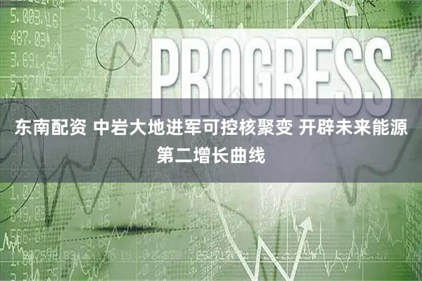 东南配资 中岩大地进军可控核聚变 开辟未来能源第二增长曲线