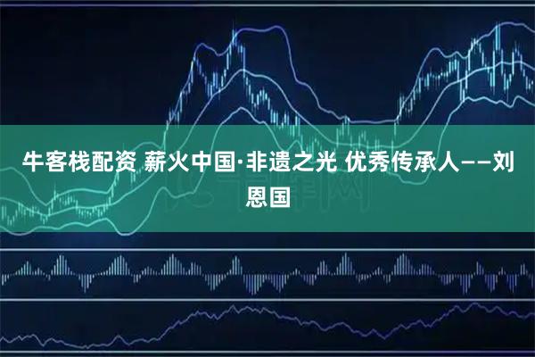 牛客栈配资 薪火中国·非遗之光 优秀传承人——刘恩国