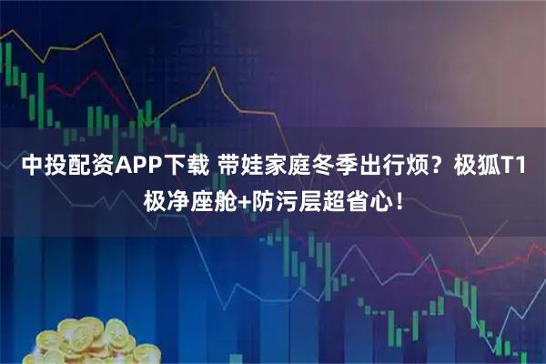 中投配资APP下载 带娃家庭冬季出行烦？极狐T1极净座舱+防污层超省心！