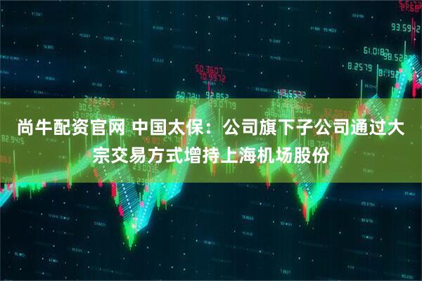 尚牛配资官网 中国太保：公司旗下子公司通过大宗交易方式增持上海机场股份