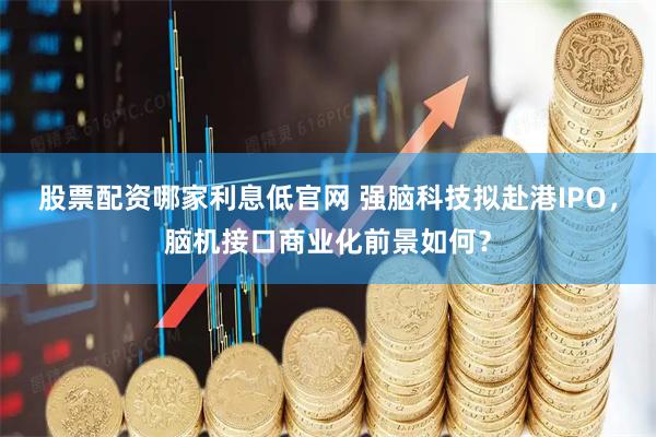 股票配资哪家利息低官网 强脑科技拟赴港IPO，脑机接口商业化前景如何？