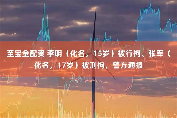 至宝金配资 李明（化名，15岁）被行拘、张军（化名，17岁）被刑拘，警方通报