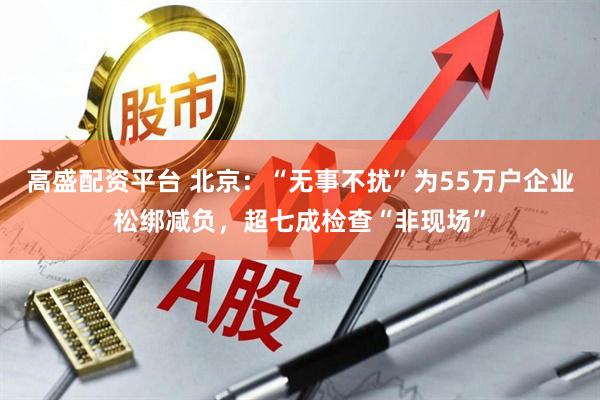 高盛配资平台 北京：“无事不扰”为55万户企业松绑减负，超七成检查“非现场”