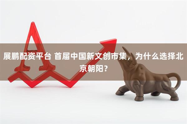 展鹏配资平台 首届中国新文创市集，为什么选择北京朝阳？